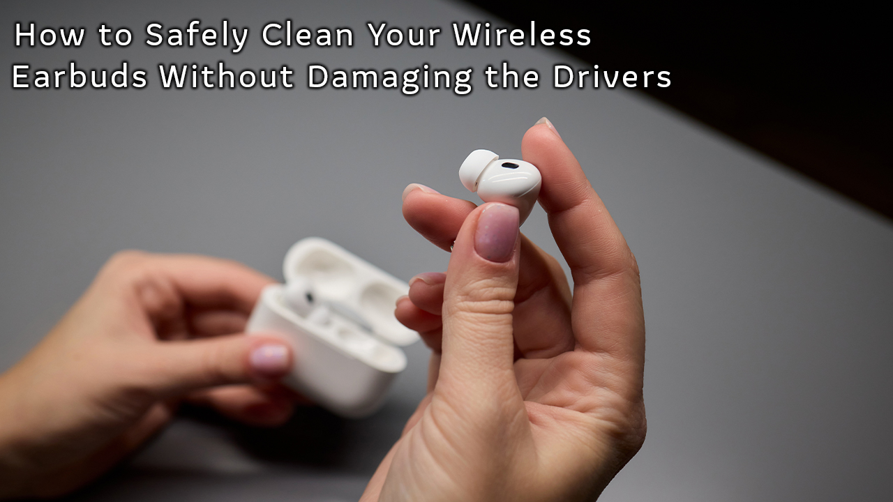 How to Safely Clean Your Wireless Earbuds Without Damaging the Drivers